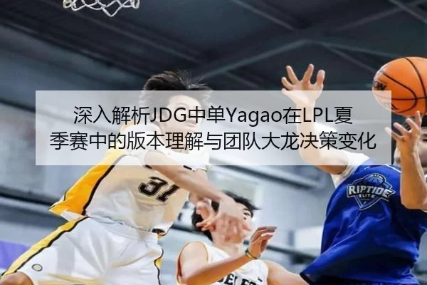 深入解析JDG中单Yagao在LPL夏季赛中的版本理解与团队大龙决策变化
