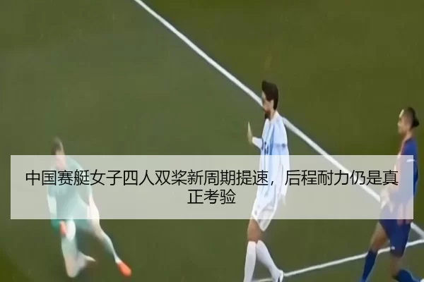 中国赛艇女子四人双桨新周期提速，后程耐力仍是真正考验